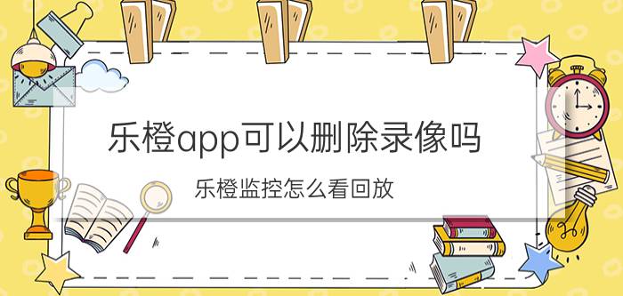 乐橙app可以删除录像吗 乐橙监控怎么看回放？